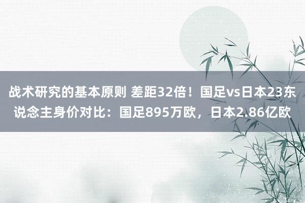 战术研究的基本原则 差距32倍！国足vs日本23东说念主身价对比：国足895万欧，日本2.86亿欧