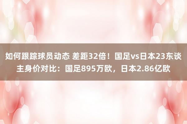 如何跟踪球员动态 差距32倍！国足vs日本23东谈主身价对比：国足895万欧，日本2.86亿欧