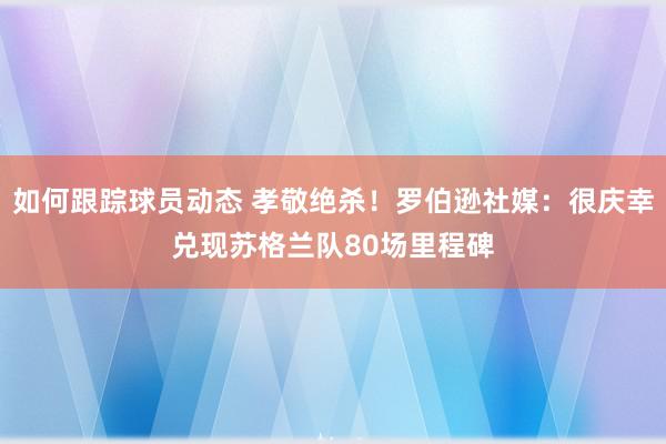 如何跟踪球员动态 孝敬绝杀！罗伯逊社媒：很庆幸兑现苏格兰队80场里程碑