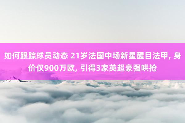 如何跟踪球员动态 21岁法国中场新星醒目法甲, 身价仅900万欧, 引得3家英超豪强哄抢