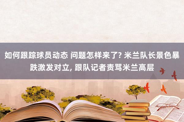 如何跟踪球员动态 问题怎样来了? 米兰队长景色暴跌激发对立, 跟队记者责骂米兰高层