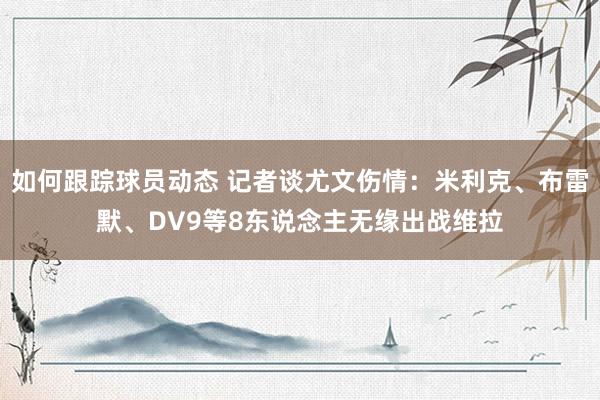 如何跟踪球员动态 记者谈尤文伤情：米利克、布雷默、DV9等8东说念主无缘出战维拉