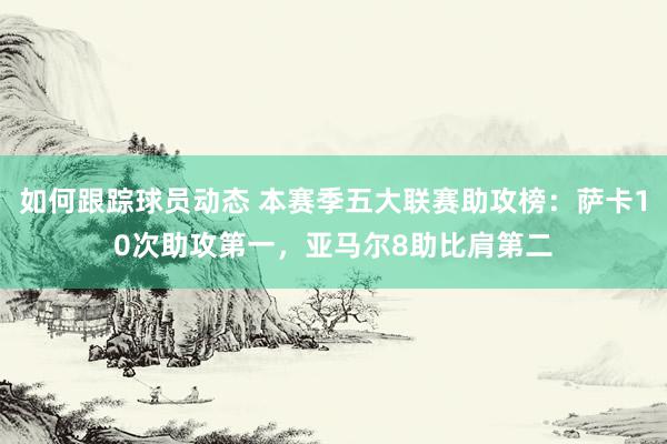 如何跟踪球员动态 本赛季五大联赛助攻榜：萨卡10次助攻第一，亚马尔8助比肩第二