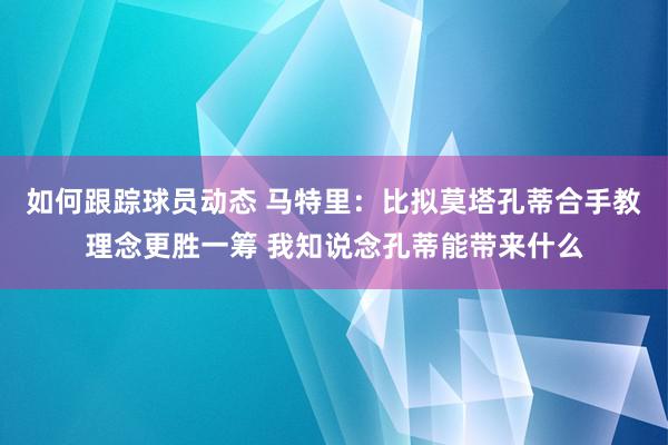 如何跟踪球员动态 马特里：比拟莫塔孔蒂合手教理念更胜一筹 我知说念孔蒂能带来什么