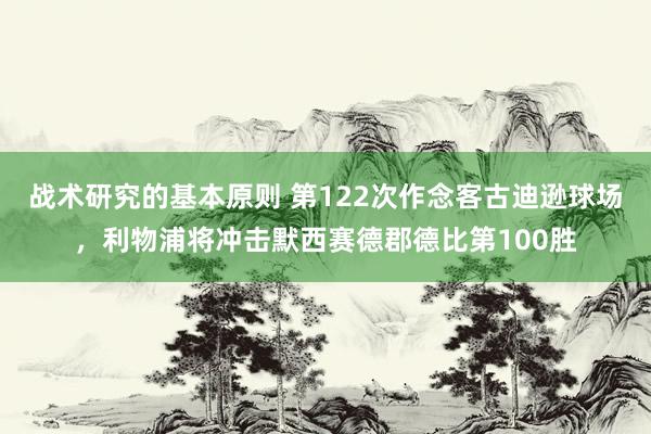 战术研究的基本原则 第122次作念客古迪逊球场，利物浦将冲击默西赛德郡德比第100胜