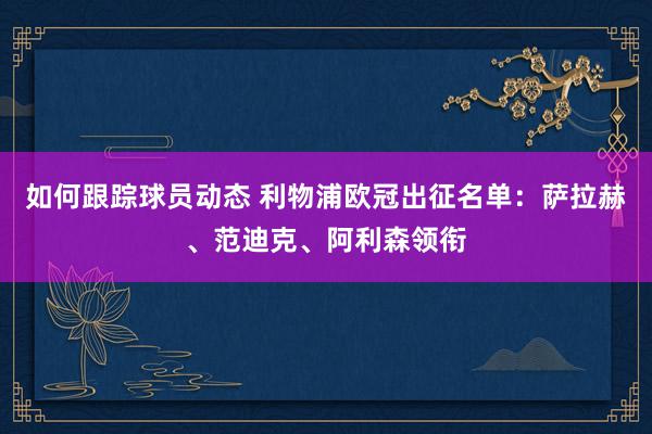 如何跟踪球员动态 利物浦欧冠出征名单：萨拉赫、范迪克、阿利森领衔