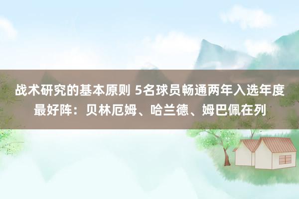 战术研究的基本原则 5名球员畅通两年入选年度最好阵：贝林厄姆、哈兰德、姆巴佩在列