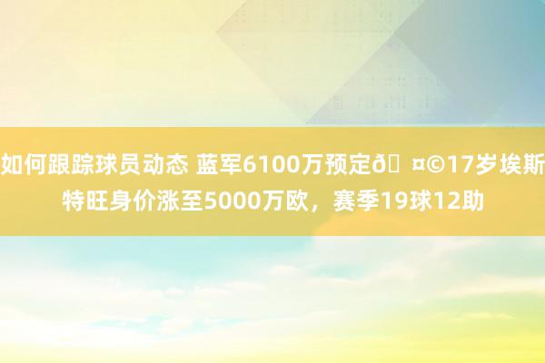 如何跟踪球员动态 蓝军6100万预定🤩17岁埃斯特旺身价涨至5000万欧，赛季19球12助