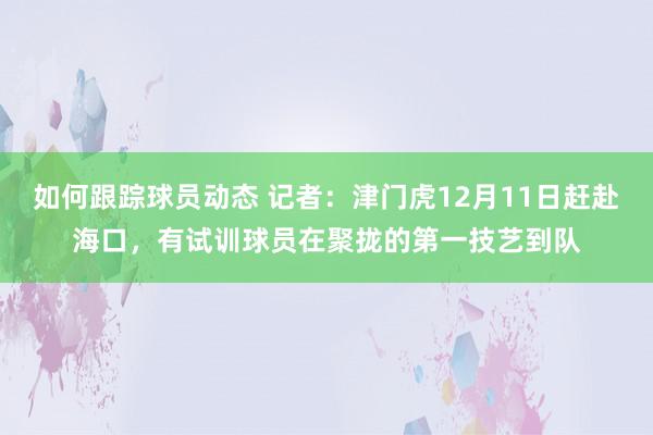 如何跟踪球员动态 记者：津门虎12月11日赶赴海口，有试训球员在聚拢的第一技艺到队