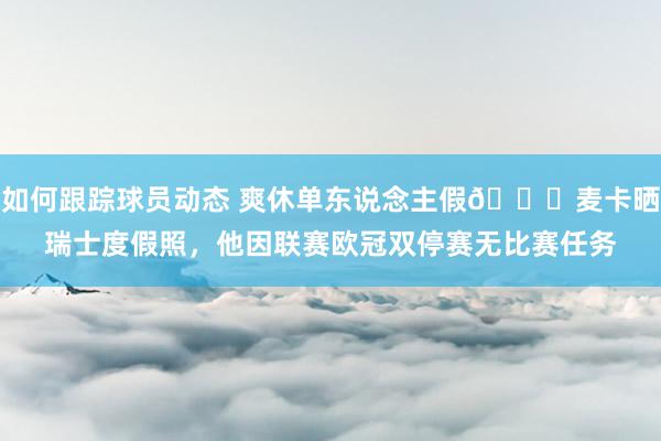 如何跟踪球员动态 爽休单东说念主假😀麦卡晒瑞士度假照，他因联赛欧冠双停赛无比赛任务