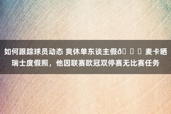 如何跟踪球员动态 爽休单东谈主假😀麦卡晒瑞士度假照，他因联赛欧冠双停赛无比赛任务