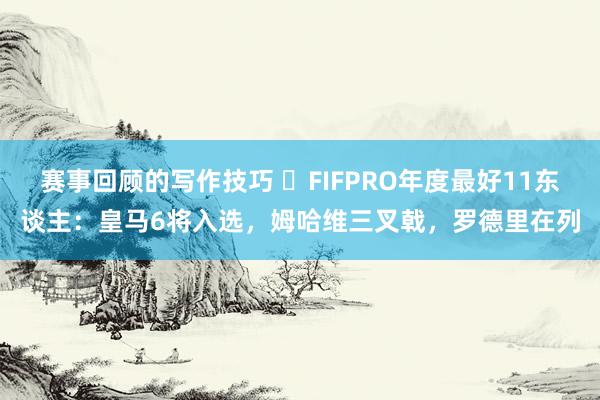 赛事回顾的写作技巧 ⭐FIFPRO年度最好11东谈主：皇马6将入选，姆哈维三叉戟，罗德里在列