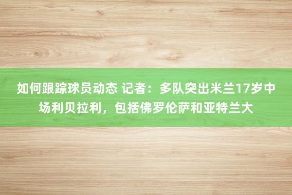 如何跟踪球员动态 记者：多队突出米兰17岁中场利贝拉利，包括佛罗伦萨和亚特兰大