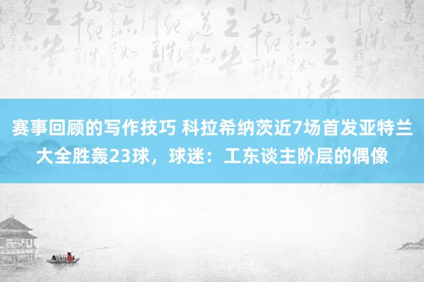 赛事回顾的写作技巧 科拉希纳茨近7场首发亚特兰大全胜轰23球，球迷：工东谈主阶层的偶像