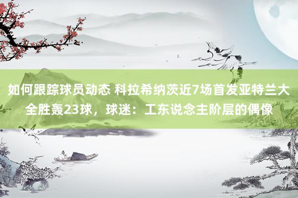 如何跟踪球员动态 科拉希纳茨近7场首发亚特兰大全胜轰23球，球迷：工东说念主阶层的偶像