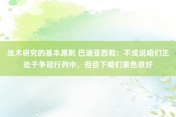 战术研究的基本原则 巴迪亚西勒：不成说咱们正处于争冠行列中，但目下咱们景色很好