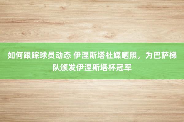 如何跟踪球员动态 伊涅斯塔社媒晒照，为巴萨梯队颁发伊涅斯塔杯冠军