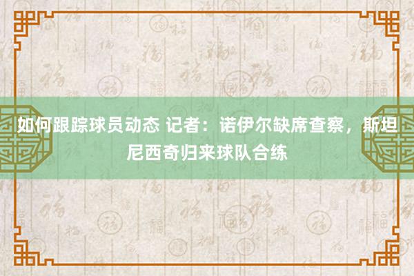 如何跟踪球员动态 记者：诺伊尔缺席查察，斯坦尼西奇归来球队合练