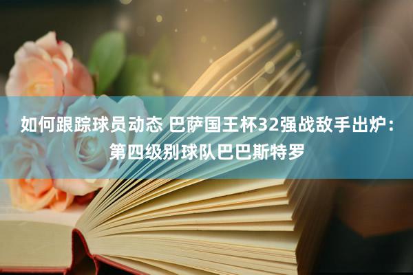 如何跟踪球员动态 巴萨国王杯32强战敌手出炉：第四级别球队巴巴斯特罗