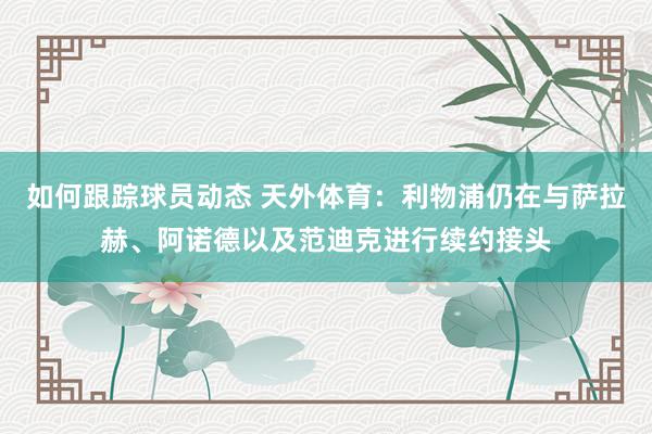 如何跟踪球员动态 天外体育：利物浦仍在与萨拉赫、阿诺德以及范迪克进行续约接头