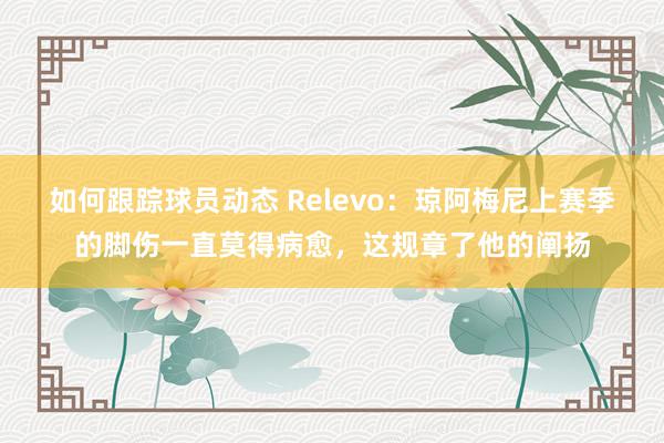 如何跟踪球员动态 Relevo：琼阿梅尼上赛季的脚伤一直莫得病愈，这规章了他的阐扬