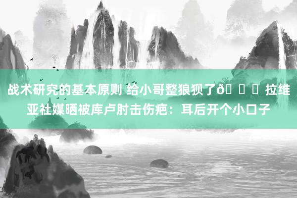 战术研究的基本原则 给小哥整狼狈了😅拉维亚社媒晒被库卢肘击伤疤：耳后开个小口子