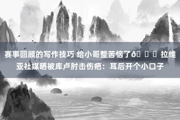 赛事回顾的写作技巧 给小哥整苦恼了😅拉维亚社媒晒被库卢肘击伤疤：耳后开个小口子