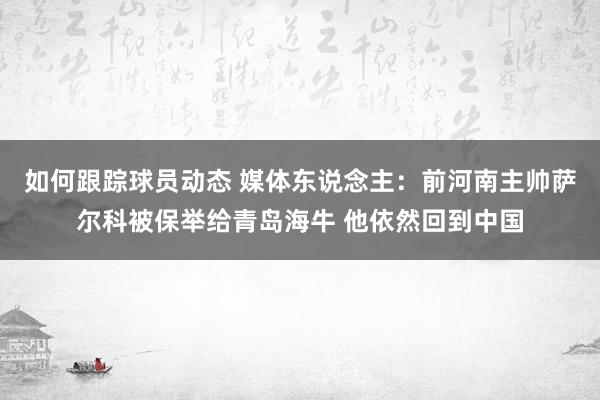 如何跟踪球员动态 媒体东说念主：前河南主帅萨尔科被保举给青岛海牛 他依然回到中国