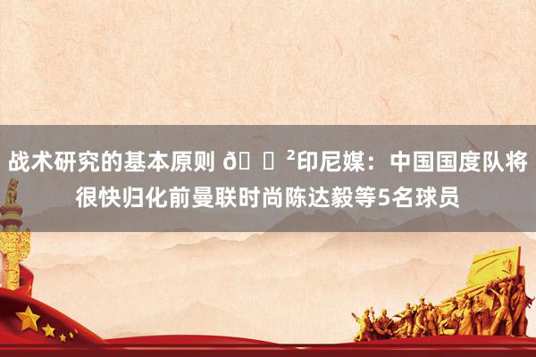 战术研究的基本原则 😲印尼媒：中国国度队将很快归化前曼联时尚陈达毅等5名球员