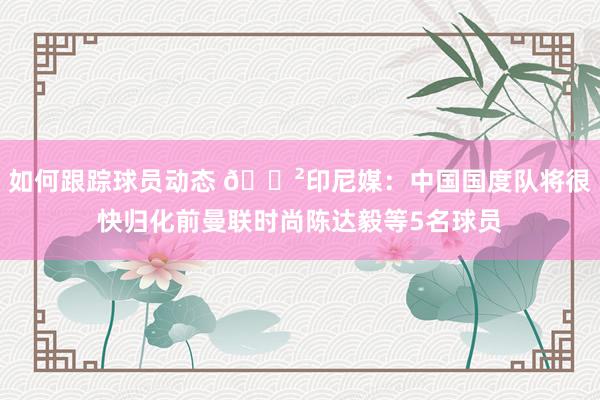 如何跟踪球员动态 😲印尼媒：中国国度队将很快归化前曼联时尚陈达毅等5名球员