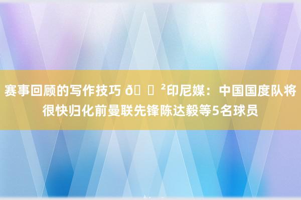 赛事回顾的写作技巧 😲印尼媒：中国国度队将很快归化前曼联先锋陈达毅等5名球员