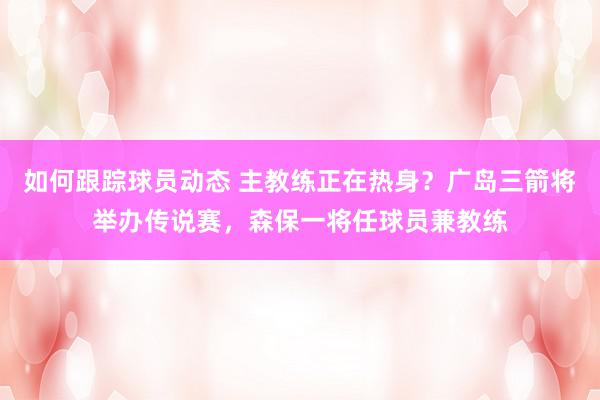 如何跟踪球员动态 主教练正在热身？广岛三箭将举办传说赛，森保一将任球员兼教练