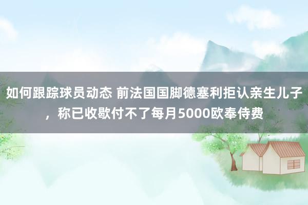 如何跟踪球员动态 前法国国脚德塞利拒认亲生儿子，称已收歇付不了每月5000欧奉侍费