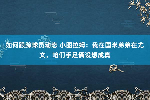 如何跟踪球员动态 小图拉姆：我在国米弟弟在尤文，咱们手足俩设想成真