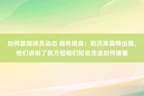 如何跟踪球员动态 姆希塔良：勒沃库森特出强，他们讲明了我方但咱们知说念该如何搪塞