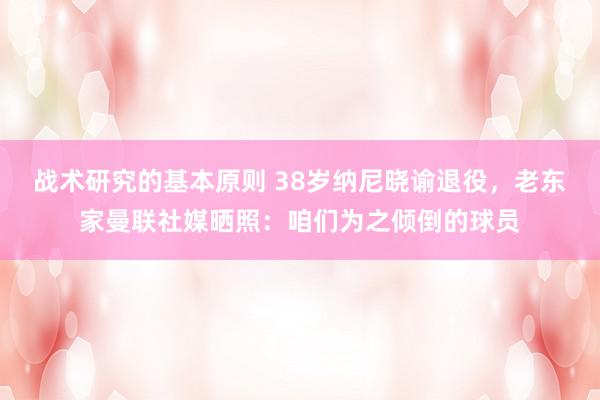 战术研究的基本原则 38岁纳尼晓谕退役，老东家曼联社媒晒照：咱们为之倾倒的球员