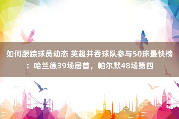 如何跟踪球员动态 英超并吞球队参与50球最快榜：哈兰德39场居首，帕尔默48场第四