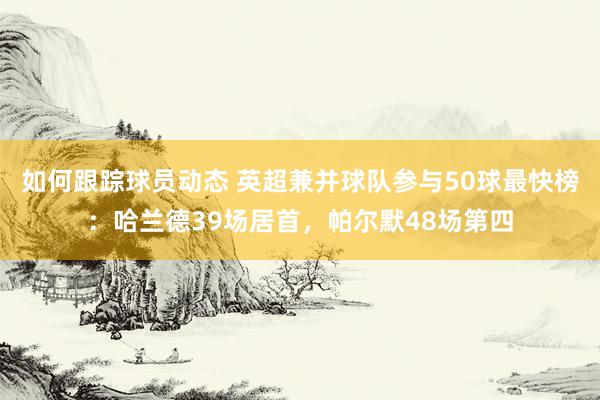 如何跟踪球员动态 英超兼并球队参与50球最快榜：哈兰德39场居首，帕尔默48场第四