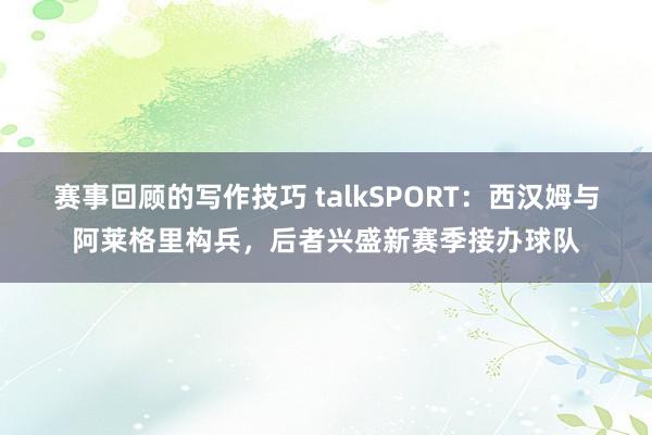 赛事回顾的写作技巧 talkSPORT：西汉姆与阿莱格里构兵，后者兴盛新赛季接办球队