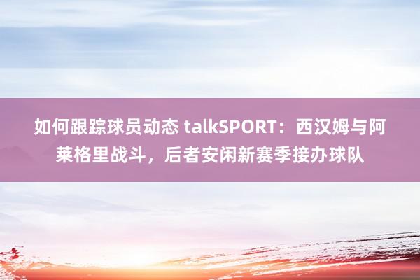 如何跟踪球员动态 talkSPORT：西汉姆与阿莱格里战斗，后者安闲新赛季接办球队