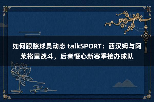 如何跟踪球员动态 talkSPORT：西汉姆与阿莱格里战斗，后者惬心新赛季接办球队