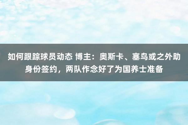 如何跟踪球员动态 博主：奥斯卡、塞鸟或之外助身份签约，两队作念好了为国养士准备