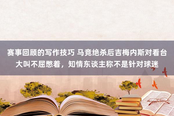 赛事回顾的写作技巧 马竞绝杀后吉梅内斯对看台大叫不屈憋着，知情东谈主称不是针对球迷