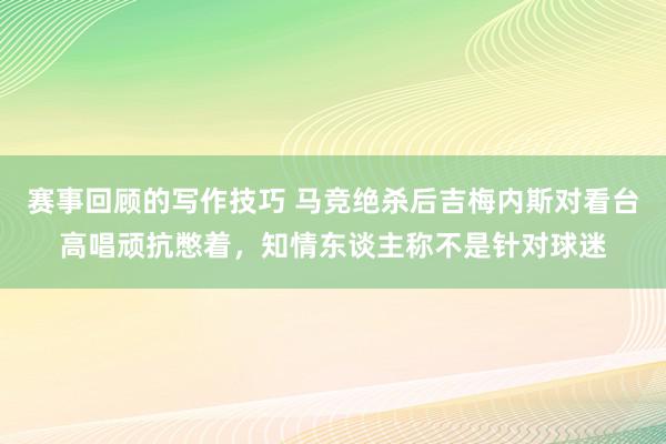 赛事回顾的写作技巧 马竞绝杀后吉梅内斯对看台高唱顽抗憋着，知情东谈主称不是针对球迷