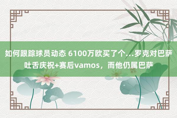 如何跟踪球员动态 6100万欧买了个…罗克对巴萨吐舌庆祝+赛后vamos，而他仍属巴萨