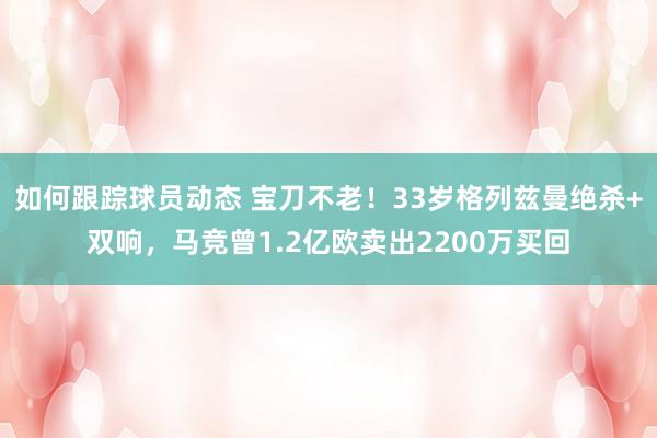 如何跟踪球员动态 宝刀不老！33岁格列兹曼绝杀+双响，马竞曾1.2亿欧卖出2200万买回