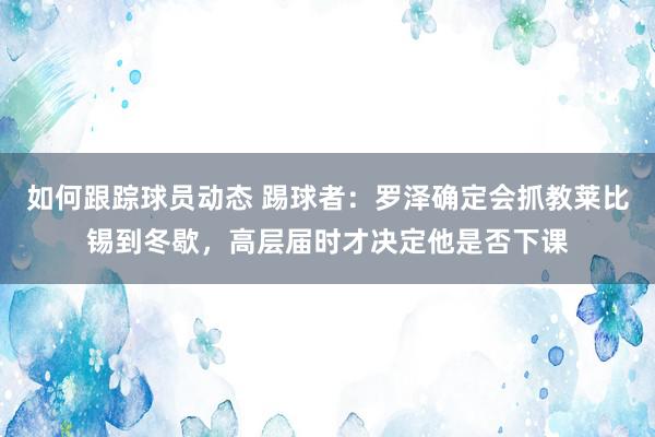 如何跟踪球员动态 踢球者：罗泽确定会抓教莱比锡到冬歇，高层届时才决定他是否下课