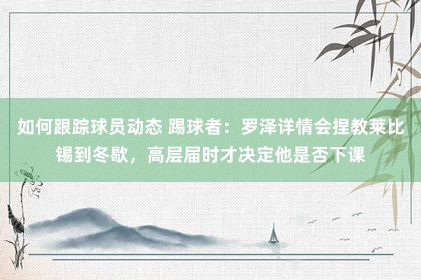 如何跟踪球员动态 踢球者：罗泽详情会捏教莱比锡到冬歇，高层届时才决定他是否下课