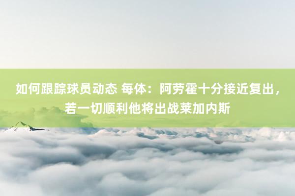 如何跟踪球员动态 每体：阿劳霍十分接近复出，若一切顺利他将出战莱加内斯