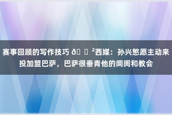 赛事回顾的写作技巧 😲西媒：孙兴慜愿主动来投加盟巴萨，巴萨很垂青他的阛阓和教会